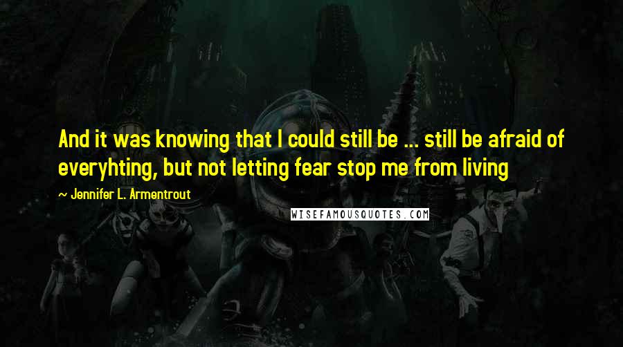 Jennifer L. Armentrout Quotes: And it was knowing that I could still be ... still be afraid of everyhting, but not letting fear stop me from living