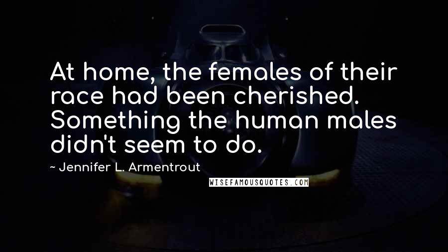 Jennifer L. Armentrout Quotes: At home, the females of their race had been cherished. Something the human males didn't seem to do.