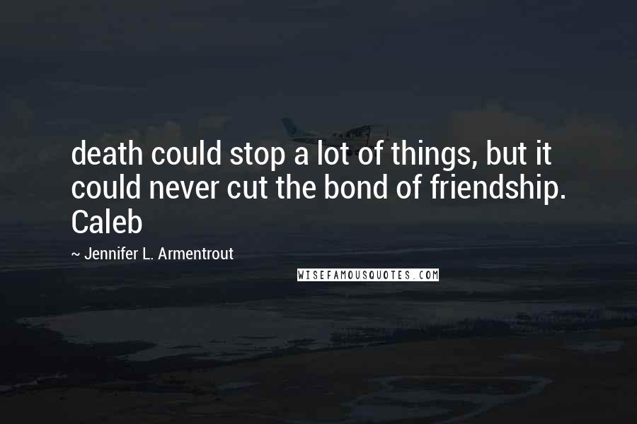 Jennifer L. Armentrout Quotes: death could stop a lot of things, but it could never cut the bond of friendship. Caleb