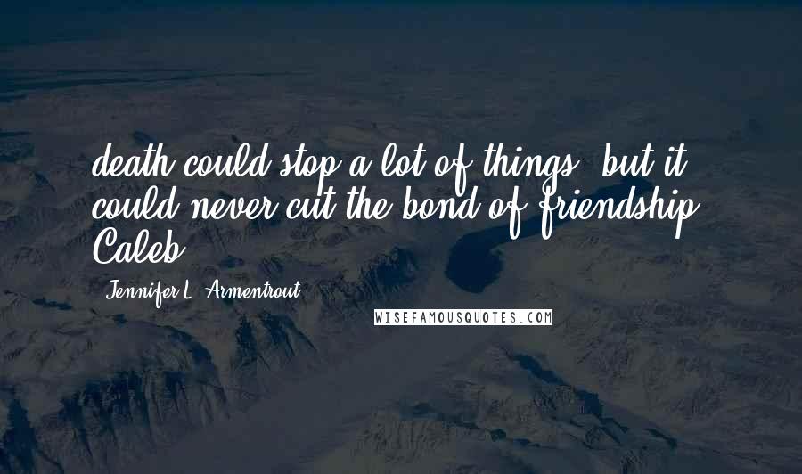 Jennifer L. Armentrout Quotes: death could stop a lot of things, but it could never cut the bond of friendship. Caleb