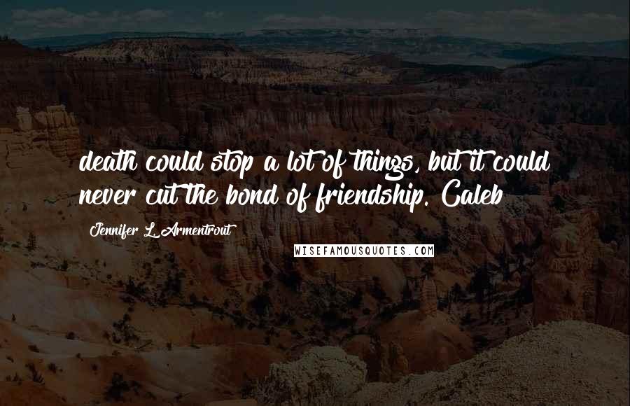 Jennifer L. Armentrout Quotes: death could stop a lot of things, but it could never cut the bond of friendship. Caleb