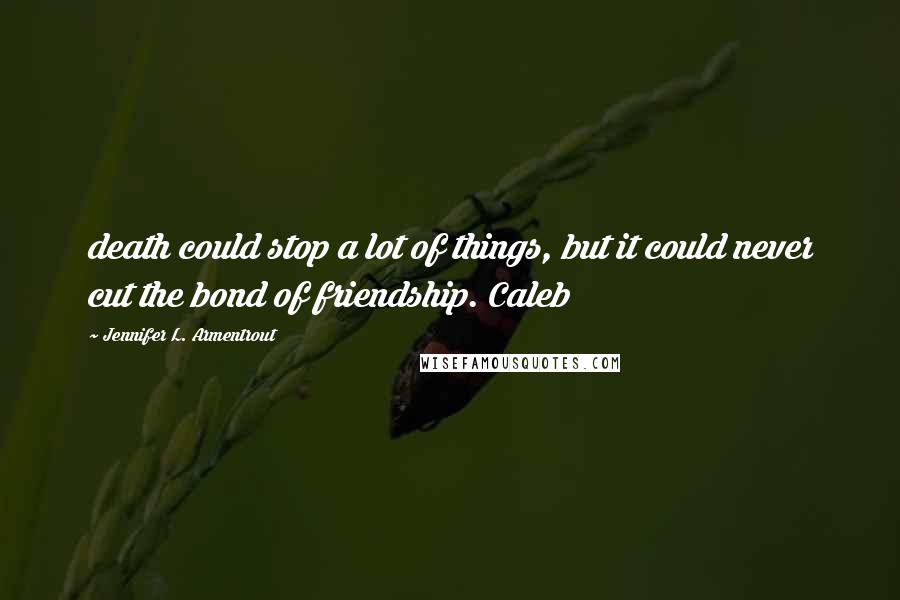 Jennifer L. Armentrout Quotes: death could stop a lot of things, but it could never cut the bond of friendship. Caleb