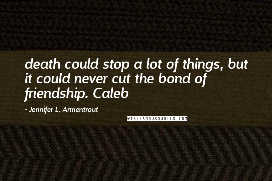 Jennifer L. Armentrout Quotes: death could stop a lot of things, but it could never cut the bond of friendship. Caleb