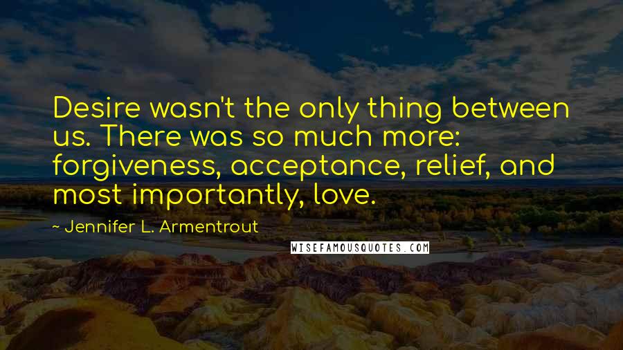 Jennifer L. Armentrout Quotes: Desire wasn't the only thing between us. There was so much more: forgiveness, acceptance, relief, and most importantly, love.