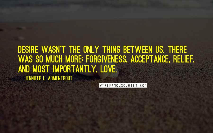 Jennifer L. Armentrout Quotes: Desire wasn't the only thing between us. There was so much more: forgiveness, acceptance, relief, and most importantly, love.
