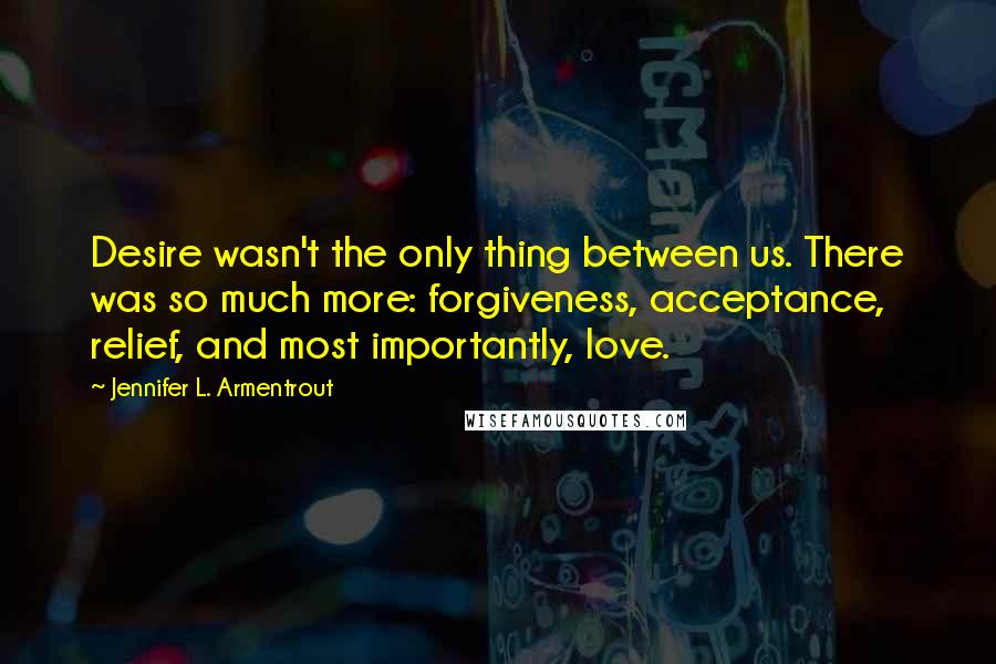 Jennifer L. Armentrout Quotes: Desire wasn't the only thing between us. There was so much more: forgiveness, acceptance, relief, and most importantly, love.