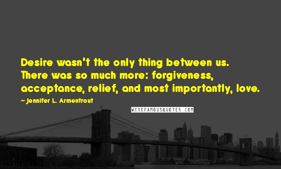 Jennifer L. Armentrout Quotes: Desire wasn't the only thing between us. There was so much more: forgiveness, acceptance, relief, and most importantly, love.
