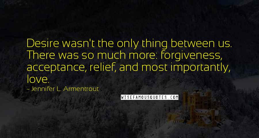 Jennifer L. Armentrout Quotes: Desire wasn't the only thing between us. There was so much more: forgiveness, acceptance, relief, and most importantly, love.