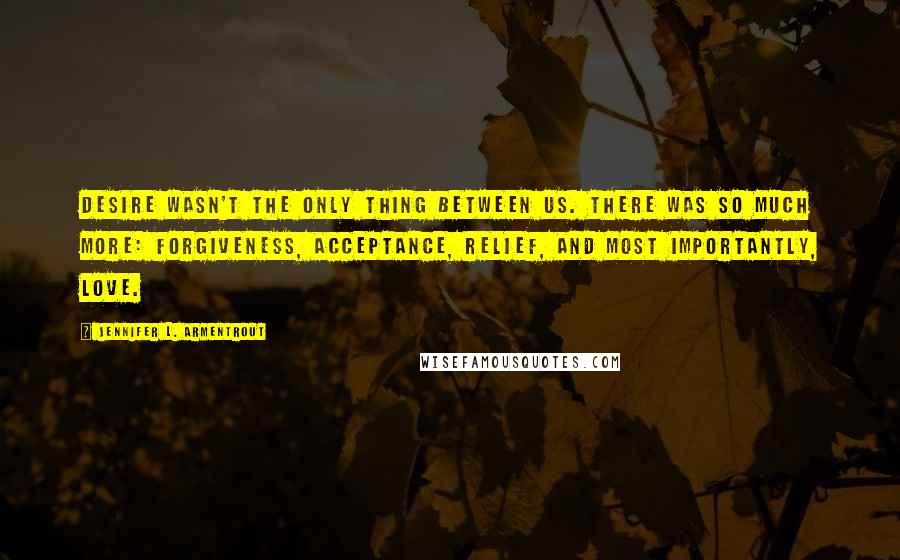 Jennifer L. Armentrout Quotes: Desire wasn't the only thing between us. There was so much more: forgiveness, acceptance, relief, and most importantly, love.