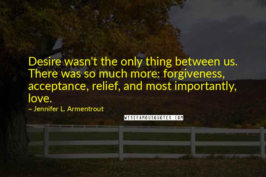 Jennifer L. Armentrout Quotes: Desire wasn't the only thing between us. There was so much more: forgiveness, acceptance, relief, and most importantly, love.