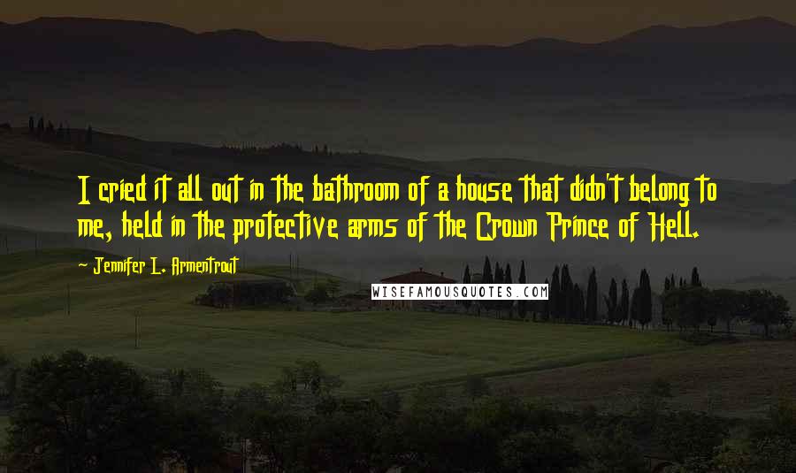 Jennifer L. Armentrout Quotes: I cried it all out in the bathroom of a house that didn't belong to me, held in the protective arms of the Crown Prince of Hell.