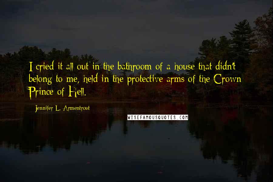 Jennifer L. Armentrout Quotes: I cried it all out in the bathroom of a house that didn't belong to me, held in the protective arms of the Crown Prince of Hell.