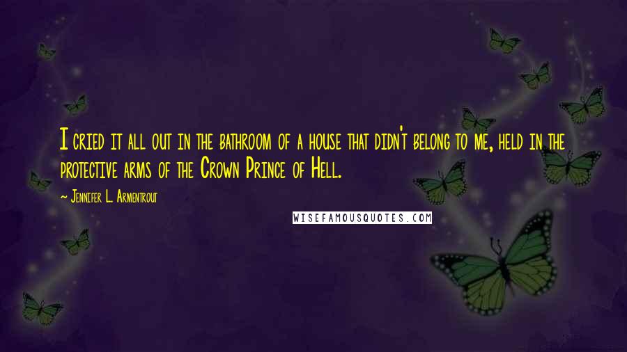 Jennifer L. Armentrout Quotes: I cried it all out in the bathroom of a house that didn't belong to me, held in the protective arms of the Crown Prince of Hell.