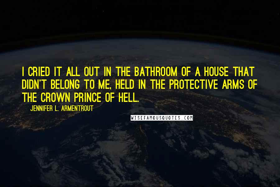 Jennifer L. Armentrout Quotes: I cried it all out in the bathroom of a house that didn't belong to me, held in the protective arms of the Crown Prince of Hell.