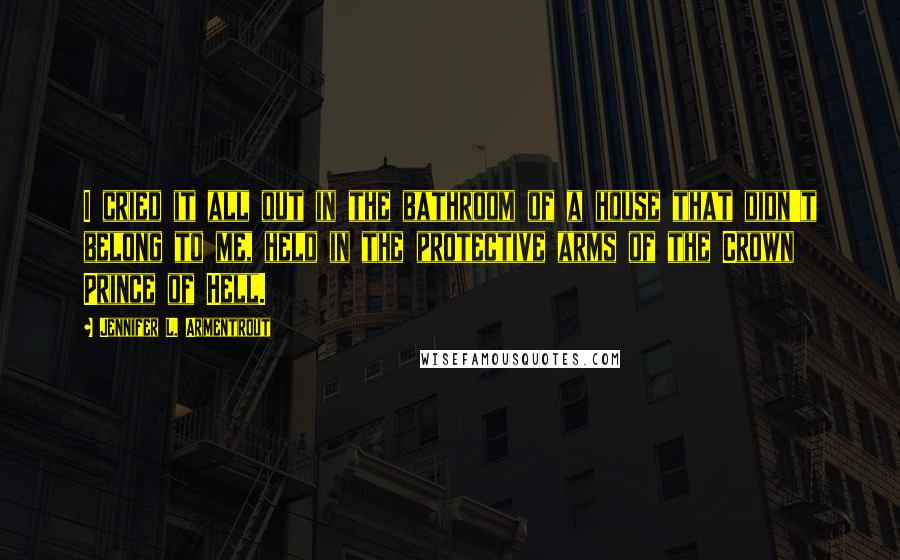 Jennifer L. Armentrout Quotes: I cried it all out in the bathroom of a house that didn't belong to me, held in the protective arms of the Crown Prince of Hell.