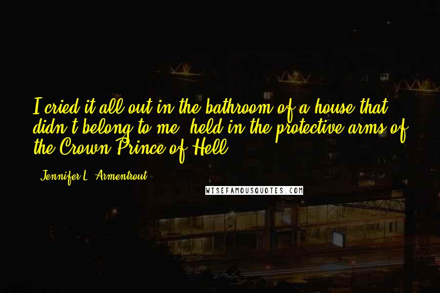 Jennifer L. Armentrout Quotes: I cried it all out in the bathroom of a house that didn't belong to me, held in the protective arms of the Crown Prince of Hell.