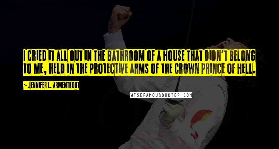 Jennifer L. Armentrout Quotes: I cried it all out in the bathroom of a house that didn't belong to me, held in the protective arms of the Crown Prince of Hell.