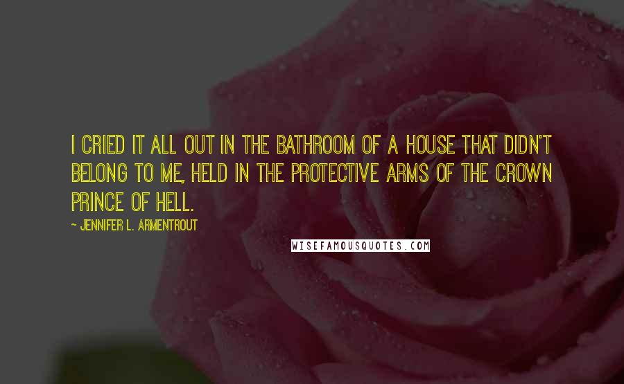 Jennifer L. Armentrout Quotes: I cried it all out in the bathroom of a house that didn't belong to me, held in the protective arms of the Crown Prince of Hell.