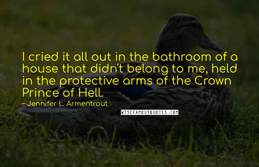 Jennifer L. Armentrout Quotes: I cried it all out in the bathroom of a house that didn't belong to me, held in the protective arms of the Crown Prince of Hell.