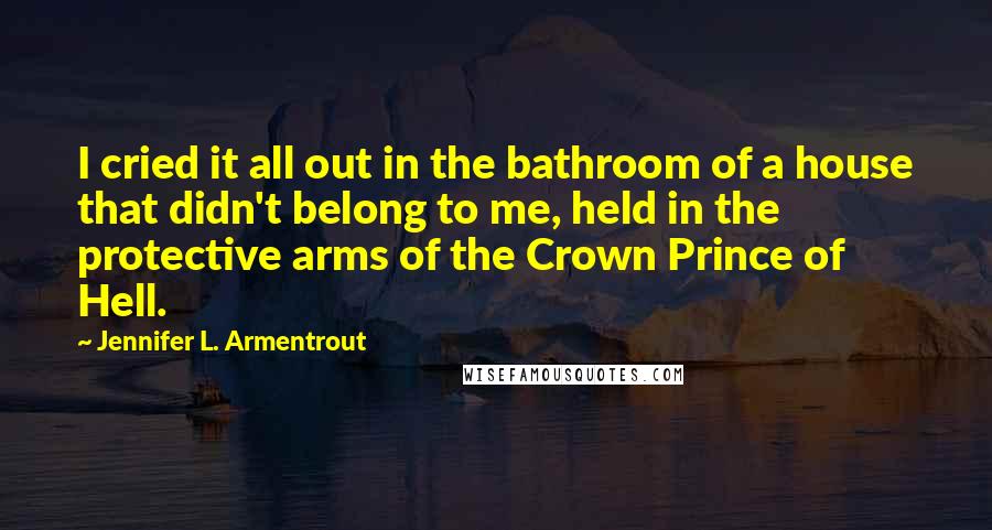 Jennifer L. Armentrout Quotes: I cried it all out in the bathroom of a house that didn't belong to me, held in the protective arms of the Crown Prince of Hell.