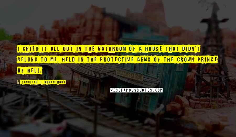 Jennifer L. Armentrout Quotes: I cried it all out in the bathroom of a house that didn't belong to me, held in the protective arms of the Crown Prince of Hell.