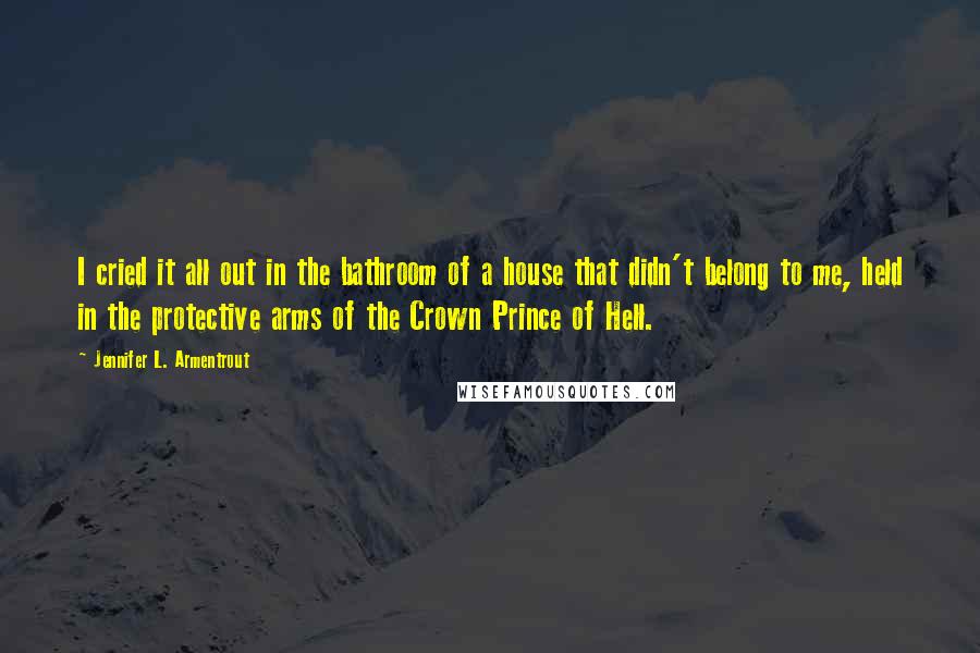 Jennifer L. Armentrout Quotes: I cried it all out in the bathroom of a house that didn't belong to me, held in the protective arms of the Crown Prince of Hell.
