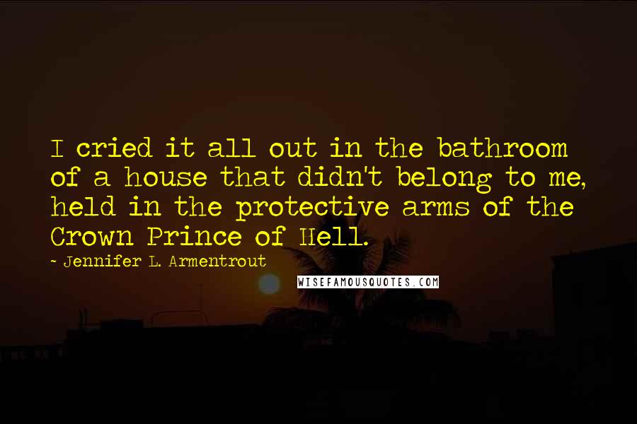 Jennifer L. Armentrout Quotes: I cried it all out in the bathroom of a house that didn't belong to me, held in the protective arms of the Crown Prince of Hell.