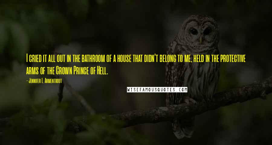 Jennifer L. Armentrout Quotes: I cried it all out in the bathroom of a house that didn't belong to me, held in the protective arms of the Crown Prince of Hell.