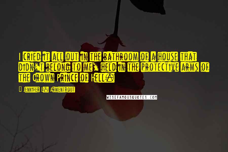 Jennifer L. Armentrout Quotes: I cried it all out in the bathroom of a house that didn't belong to me, held in the protective arms of the Crown Prince of Hell.