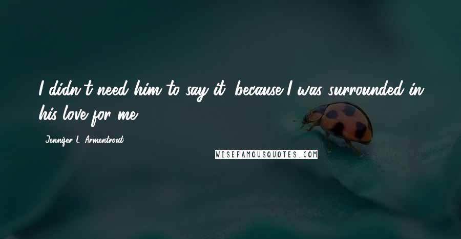 Jennifer L. Armentrout Quotes: I didn't need him to say it, because I was surrounded in his love for me.