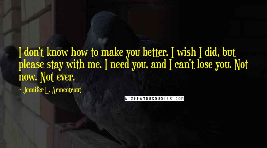 Jennifer L. Armentrout Quotes: I don't know how to make you better. I wish I did, but please stay with me. I need you, and I can't lose you. Not now. Not ever.