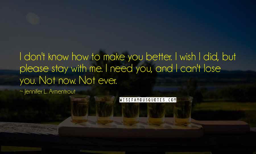 Jennifer L. Armentrout Quotes: I don't know how to make you better. I wish I did, but please stay with me. I need you, and I can't lose you. Not now. Not ever.