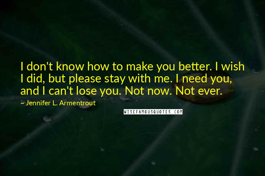 Jennifer L. Armentrout Quotes: I don't know how to make you better. I wish I did, but please stay with me. I need you, and I can't lose you. Not now. Not ever.