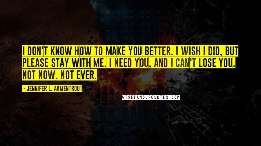 Jennifer L. Armentrout Quotes: I don't know how to make you better. I wish I did, but please stay with me. I need you, and I can't lose you. Not now. Not ever.