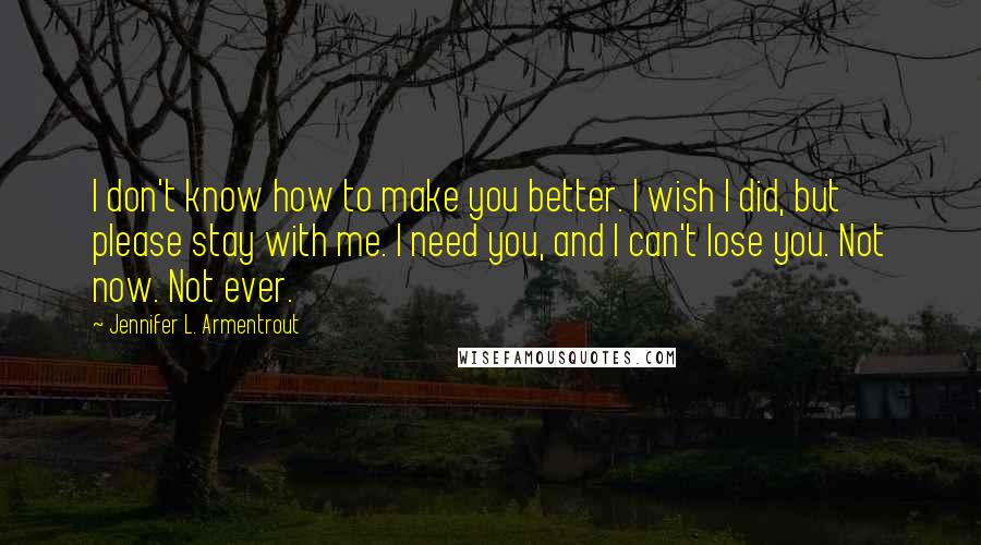 Jennifer L. Armentrout Quotes: I don't know how to make you better. I wish I did, but please stay with me. I need you, and I can't lose you. Not now. Not ever.