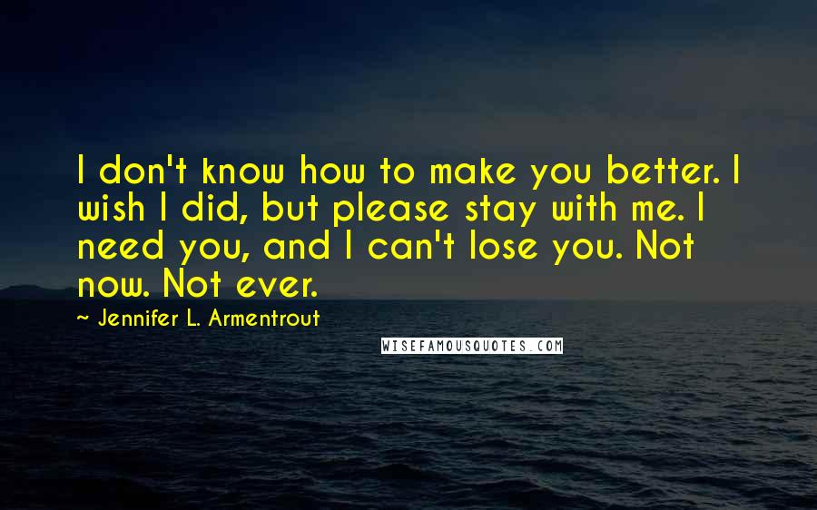 Jennifer L. Armentrout Quotes: I don't know how to make you better. I wish I did, but please stay with me. I need you, and I can't lose you. Not now. Not ever.