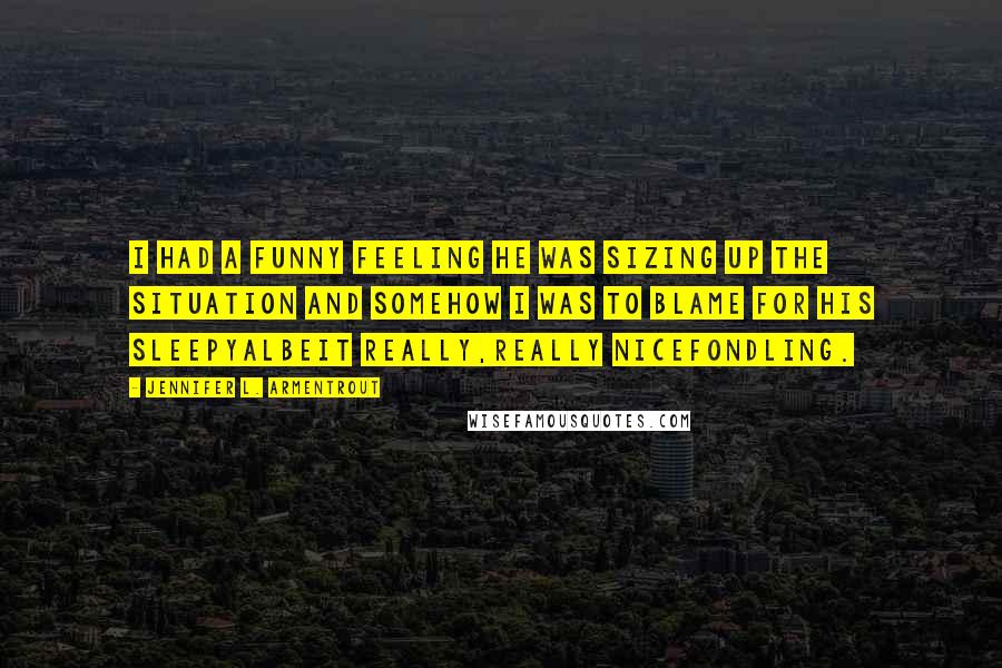 Jennifer L. Armentrout Quotes: I had a funny feeling he was sizing up the situation and somehow I was to blame for his sleepyalbeit really,really nicefondling.