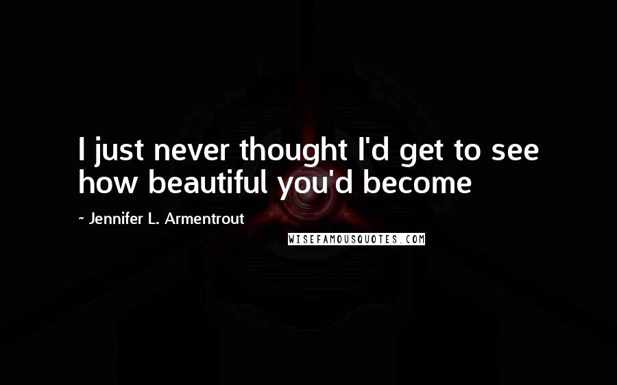 Jennifer L. Armentrout Quotes: I just never thought I'd get to see how beautiful you'd become