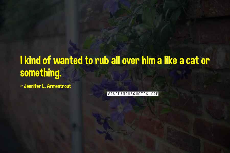 Jennifer L. Armentrout Quotes: I kind of wanted to rub all over him a like a cat or something.