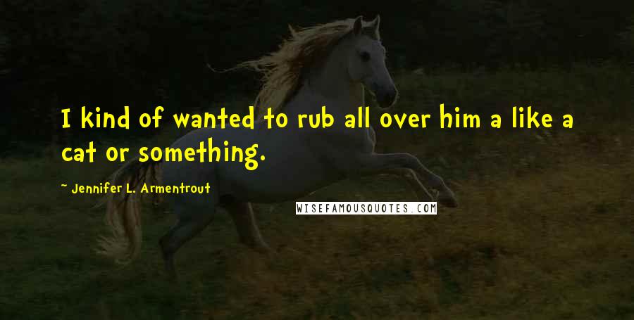 Jennifer L. Armentrout Quotes: I kind of wanted to rub all over him a like a cat or something.