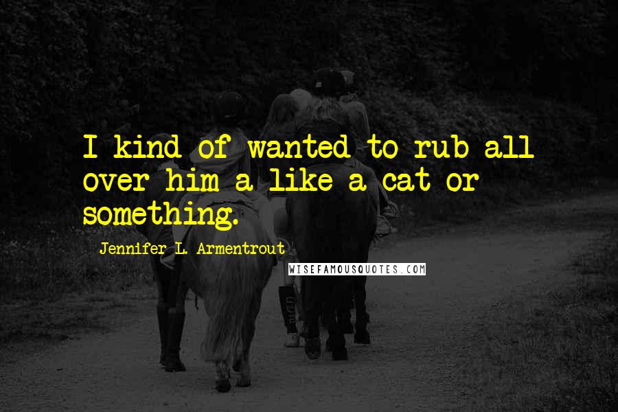 Jennifer L. Armentrout Quotes: I kind of wanted to rub all over him a like a cat or something.