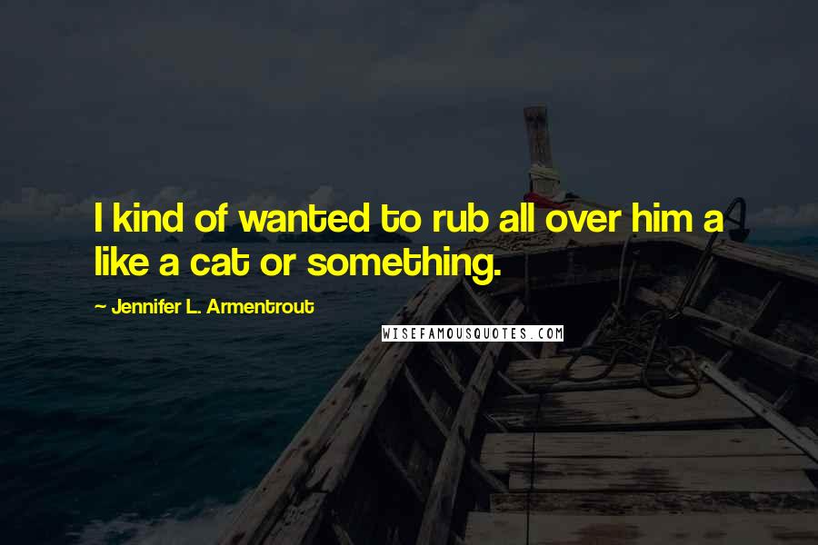 Jennifer L. Armentrout Quotes: I kind of wanted to rub all over him a like a cat or something.