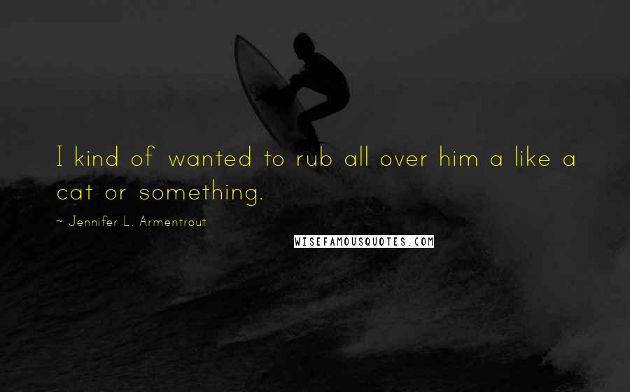 Jennifer L. Armentrout Quotes: I kind of wanted to rub all over him a like a cat or something.