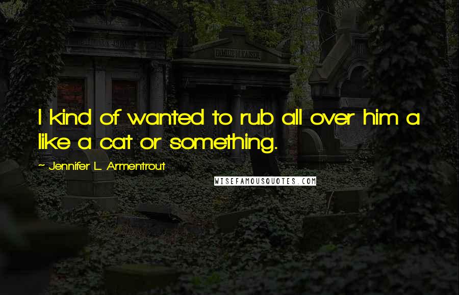 Jennifer L. Armentrout Quotes: I kind of wanted to rub all over him a like a cat or something.