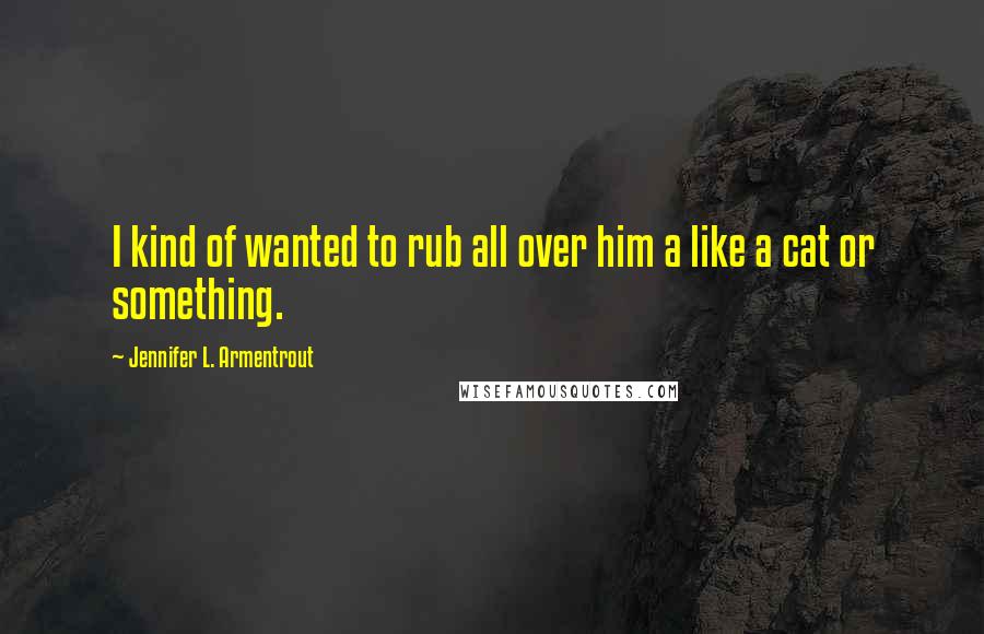 Jennifer L. Armentrout Quotes: I kind of wanted to rub all over him a like a cat or something.