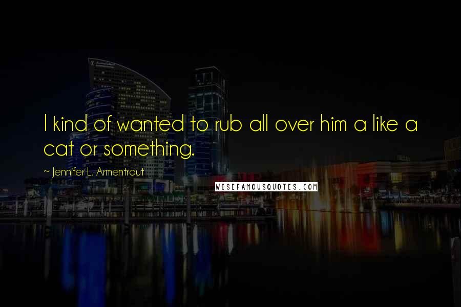 Jennifer L. Armentrout Quotes: I kind of wanted to rub all over him a like a cat or something.