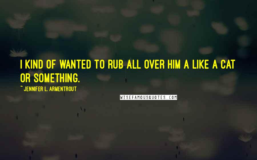 Jennifer L. Armentrout Quotes: I kind of wanted to rub all over him a like a cat or something.