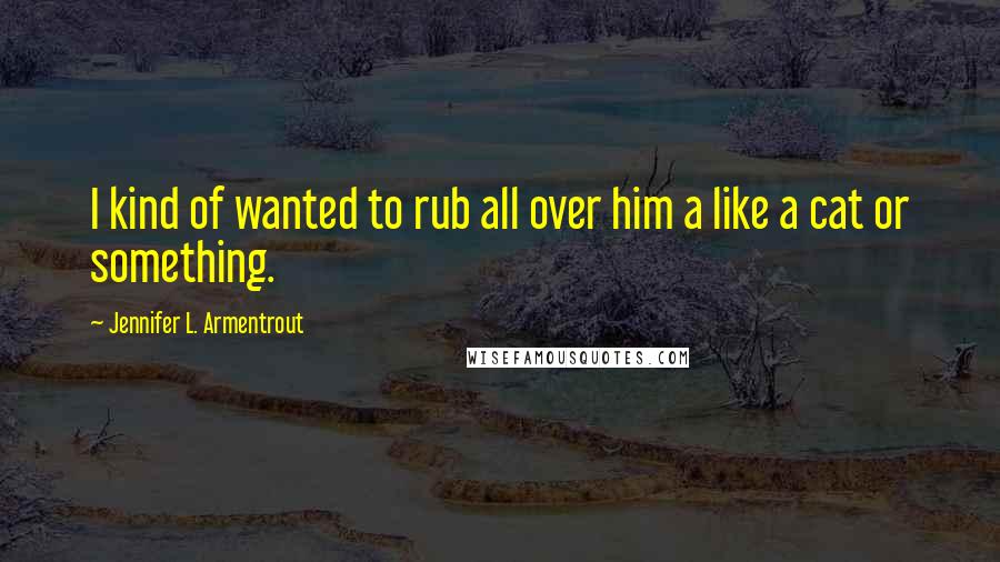 Jennifer L. Armentrout Quotes: I kind of wanted to rub all over him a like a cat or something.
