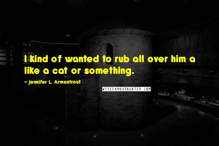 Jennifer L. Armentrout Quotes: I kind of wanted to rub all over him a like a cat or something.