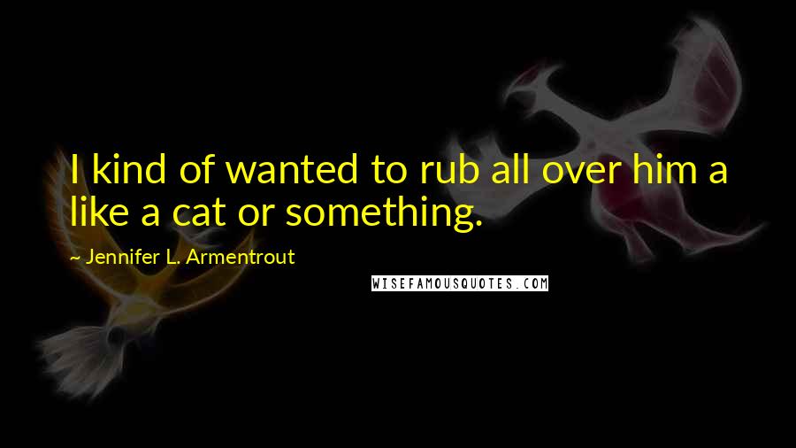 Jennifer L. Armentrout Quotes: I kind of wanted to rub all over him a like a cat or something.